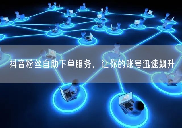 抖音粉丝自助下单服务，让你的账号迅速飙升
