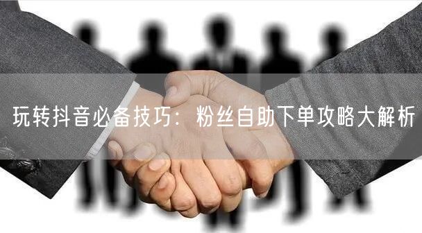 玩转抖音必备技巧：粉丝自助下单攻略大解析