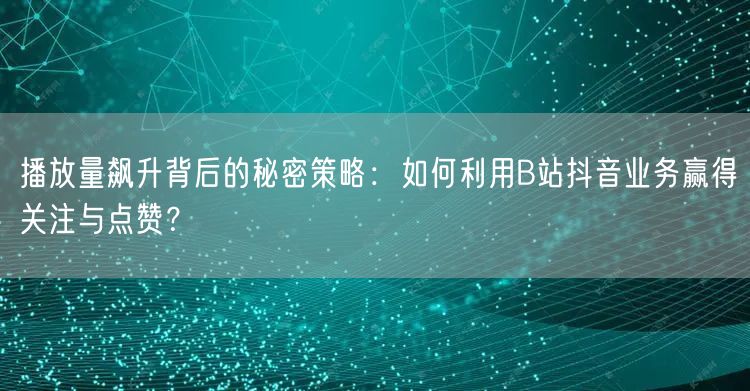 播放量飙升背后的秘密策略：如何利用B站抖音业务赢得关注与点赞？