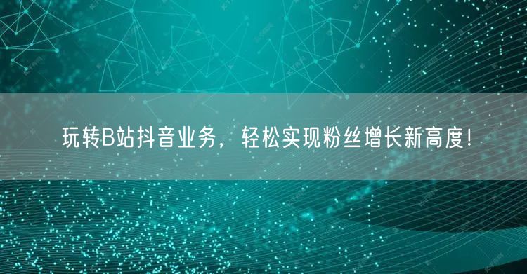 玩转B站抖音业务，轻松实现粉丝增长新高度！