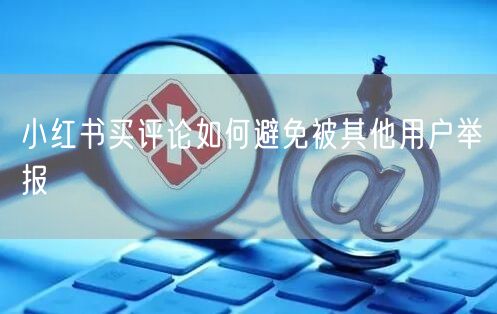 小红书买评论如何避免被其他用户举报