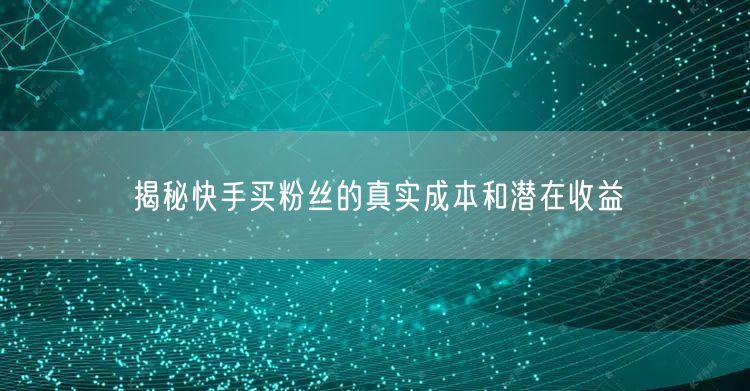 揭秘快手买粉丝的真实成本和潜在收益