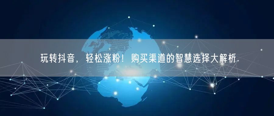玩转抖音，轻松涨粉！购买渠道的智慧选择大解析