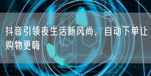 抖音引领夜生活新风尚，自动下单让购物更嗨