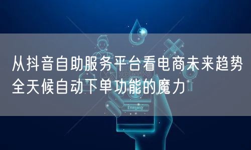 从抖音自助服务平台看电商未来趋势全天候自动下单功能的魔力