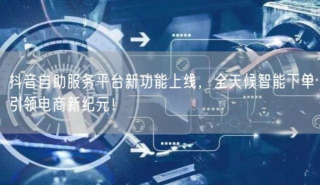 抖音自助服务平台新功能上线，全天候智能下单引领电商新纪元！