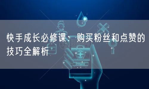 快手成长必修课：购买粉丝和点赞的技巧全解析