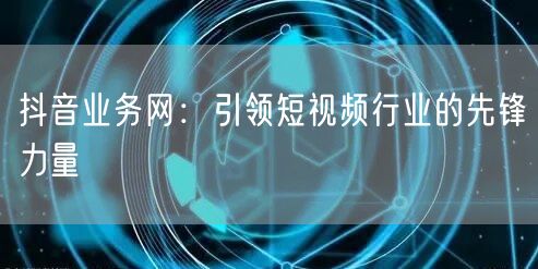 抖音业务网：引领短视频行业的先锋力量